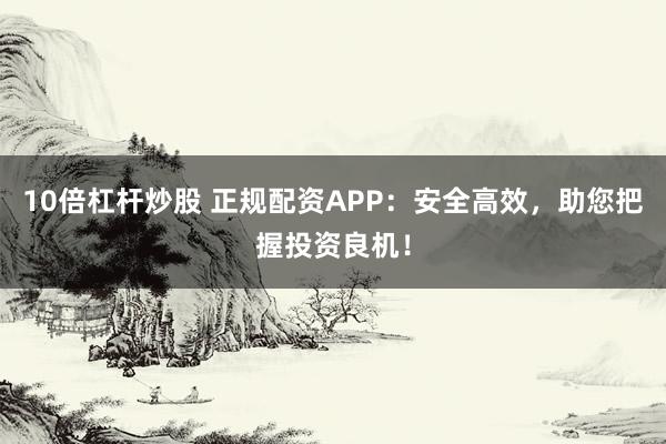 10倍杠杆炒股 正规配资APP：安全高效，助您把握投资良机！