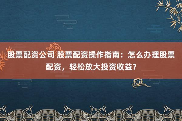 股票配资公司 股票配资操作指南：怎么办理股票配资，轻松放大投资收益？