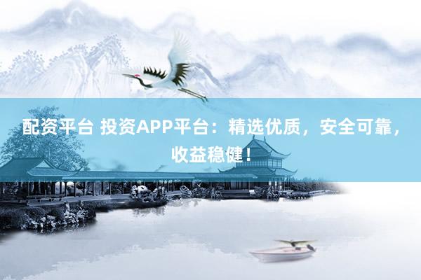 配资平台 投资APP平台：精选优质，安全可靠，收益稳健！