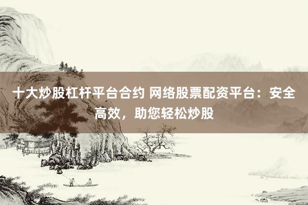 十大炒股杠杆平台合约 网络股票配资平台：安全高效，助您轻松炒股