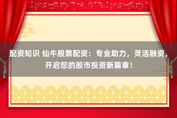 配资知识 仙牛股票配资：专业助力，灵活融资，开启您的股市投资新篇章！