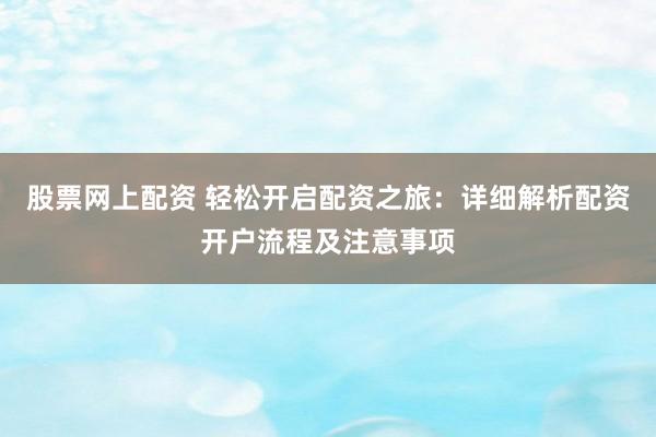 股票网上配资 轻松开启配资之旅：详细解析配资开户流程及注意事项