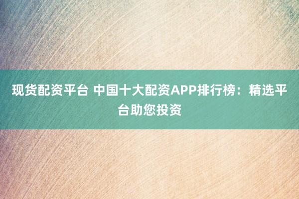 现货配资平台 中国十大配资APP排行榜：精选平台助您投资