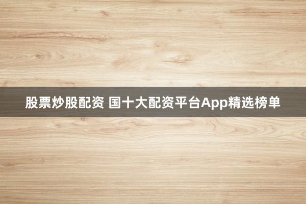 股票炒股配资 国十大配资平台App精选榜单