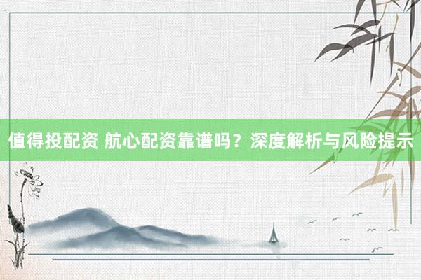 值得投配资 航心配资靠谱吗？深度解析与风险提示