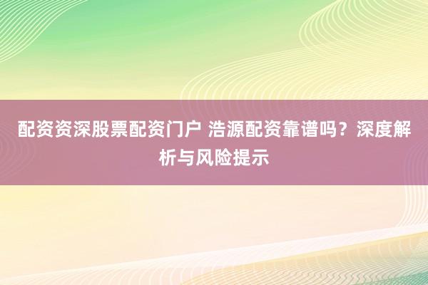 配资资深股票配资门户 浩源配资靠谱吗？深度解析与风险提示