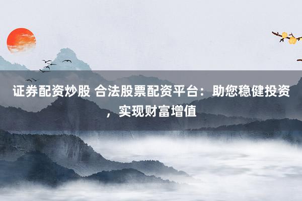 证券配资炒股 合法股票配资平台：助您稳健投资，实现财富增值