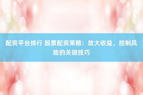 配资平台排行 股票配资策略：放大收益，控制风险的关键技巧