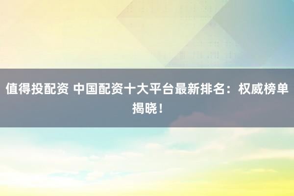 值得投配资 中国配资十大平台最新排名：权威榜单揭晓！