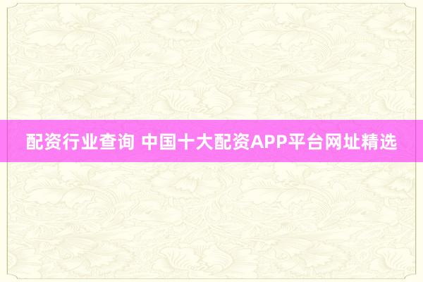 配资行业查询 中国十大配资APP平台网址精选