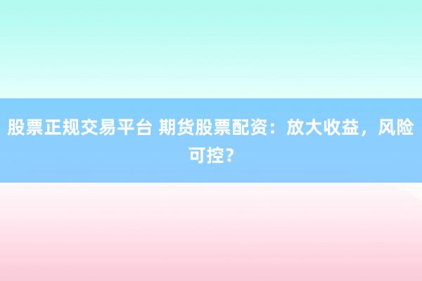 股票正规交易平台 期货股票配资：放大收益，风险可控？