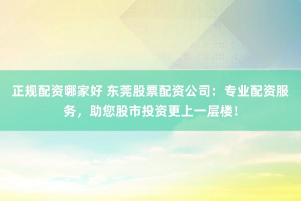 正规配资哪家好 东莞股票配资公司：专业配资服务，助您股市投资更上一层楼！