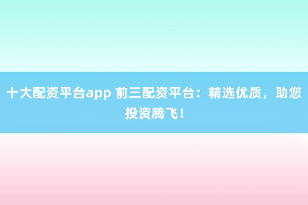 十大配资平台app 前三配资平台:精选优质,助您投资腾飞!