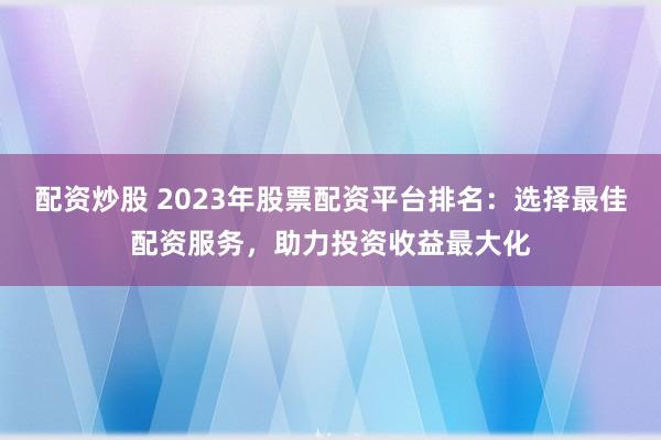 配资炒股 2023年股票配资平台排名:选择最佳配资服务,助力投资收益最大化