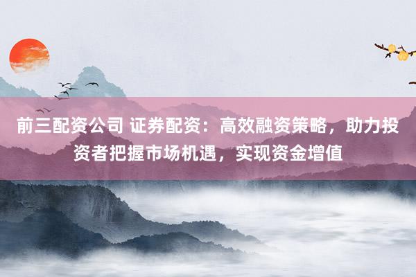 前三配资公司 证券配资:高效融资策略,助力投资者把握市场机遇,实现资金增值