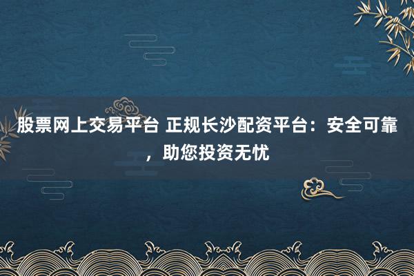 股票网上交易平台 正规长沙配资平台:安全可靠,助您投资无忧