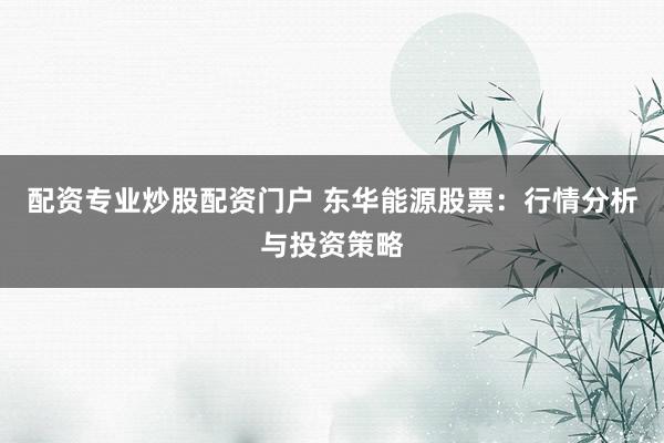 配资专业炒股配资门户 东华能源股票:行情分析与投资策略