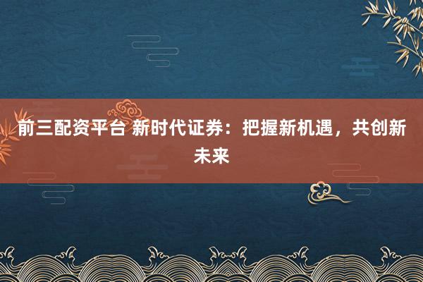 前三配资平台 新时代证券:把握新机遇,共创新未来