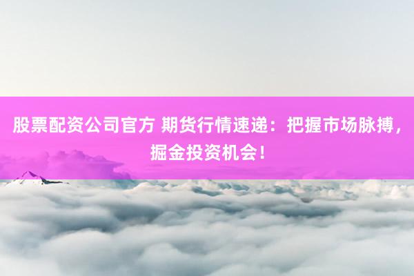 股票配资公司官方 期货行情速递：把握市场脉搏，掘金投资机会！