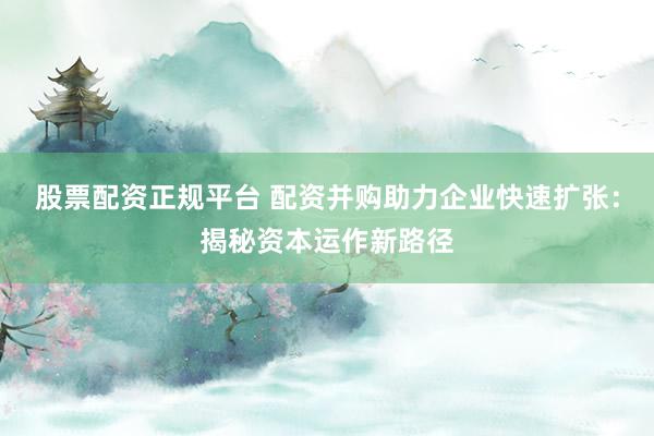 股票配资正规平台 配资并购助力企业快速扩张：揭秘资本运作新路径