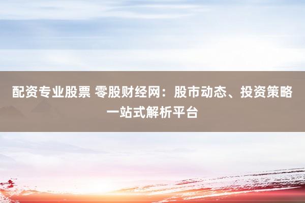 配资专业股票 零股财经网:股市动态、投资策略一站式解析平台