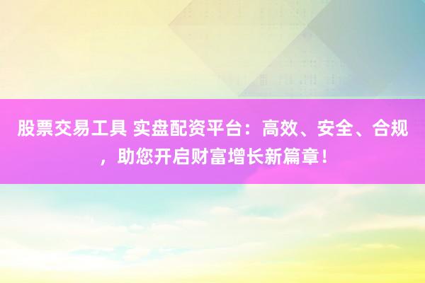股票交易工具 实盘配资平台:高效、安全、合规,助您开启财富增长新篇章!