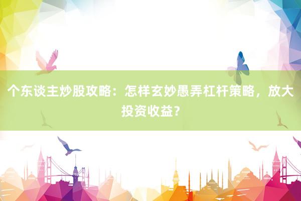 个东谈主炒股攻略：怎样玄妙愚弄杠杆策略，放大投资收益？