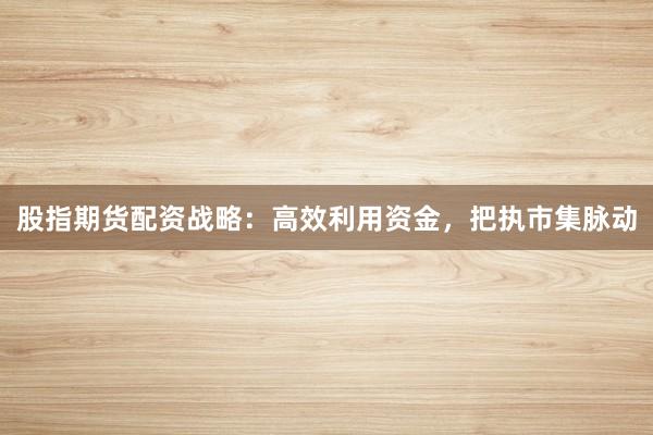 股指期货配资战略：高效利用资金，把执市集脉动