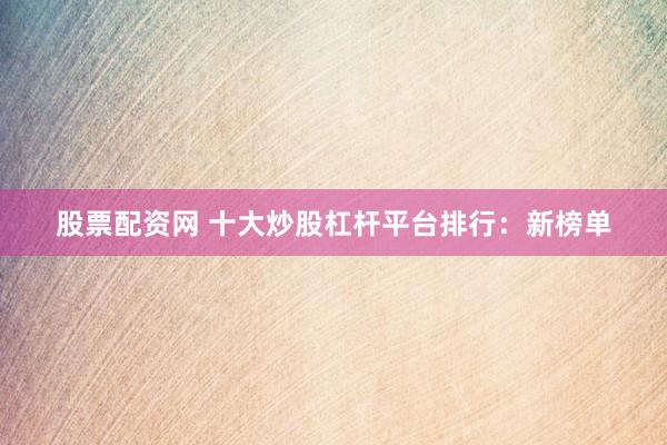 股票配资网 十大炒股杠杆平台排行：新榜单