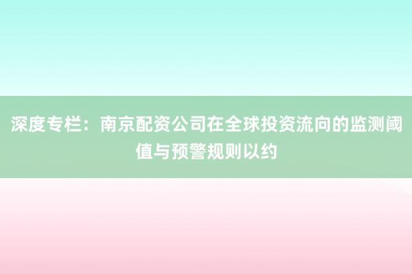 深度专栏：南京配资公司在全球投资流向的监测阈值与预警规则以约