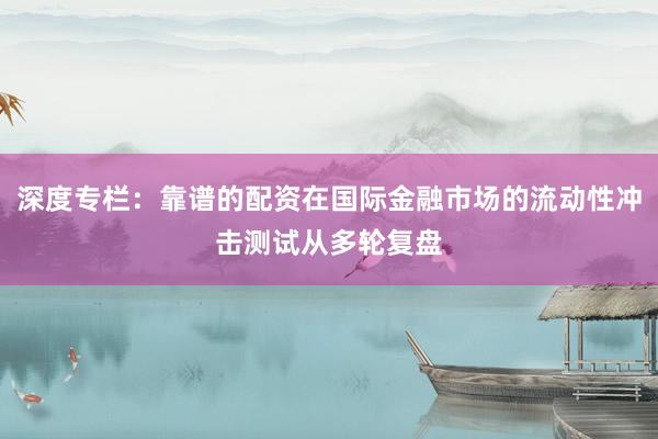 深度专栏：靠谱的配资在国际金融市场的流动性冲击测试从多轮复盘
