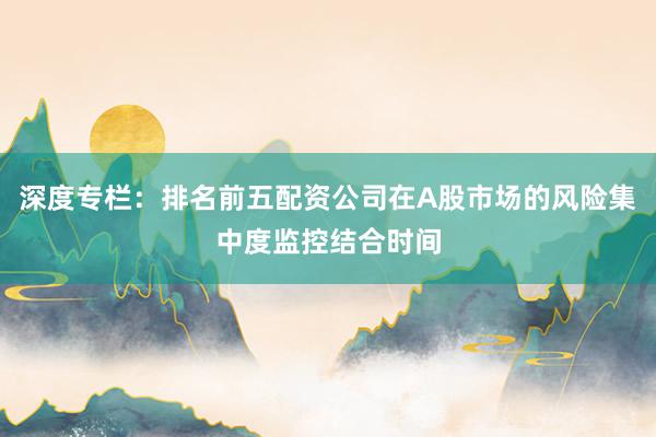 深度专栏：排名前五配资公司在A股市场的风险集中度监控结合时间
