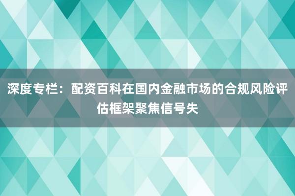 深度专栏：配资百科在国内金融市场的合规风险评估框架聚焦信号失
