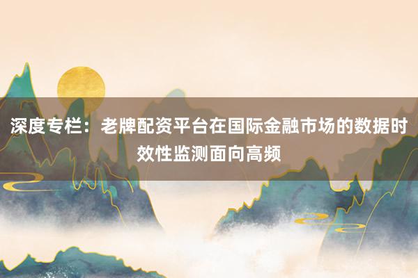 深度专栏：老牌配资平台在国际金融市场的数据时效性监测面向高频