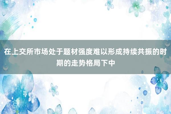 在上交所市场处于题材强度难以形成持续共振的时期的走势格局下中