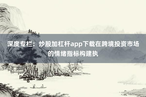 深度专栏：炒股加杠杆app下载在跨境投资市场的情绪指标构建执