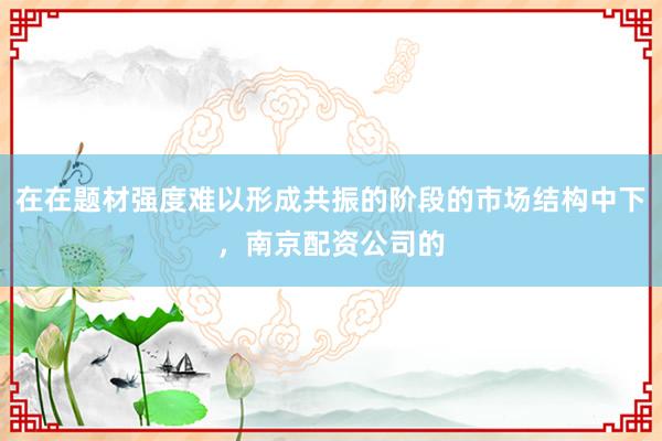 在在题材强度难以形成共振的阶段的市场结构中下，南京配资公司的