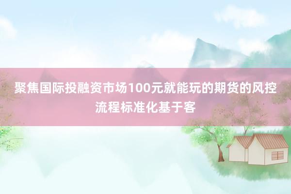 聚焦国际投融资市场100元就能玩的期货的风控流程标准化基于客