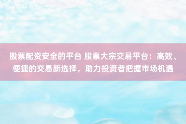 股票配资安全的平台 股票大宗交易平台:高效、便捷的交易新选择,助力投资者把握市场机遇
