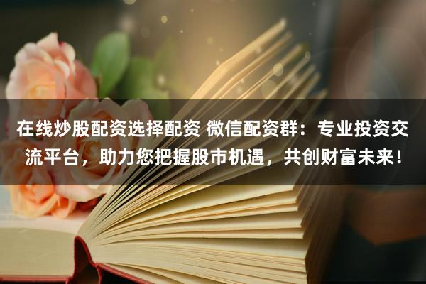 在线炒股配资选择配资 微信配资群：专业投资交流平台，助力您把握股市机遇，共创财富未来！
