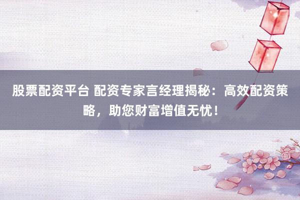 股票配资平台 配资专家言经理揭秘:高效配资策略,助您财富增值无忧!