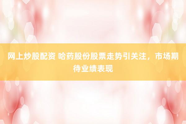 网上炒股配资 哈药股份股票走势引关注，市场期待业绩表现