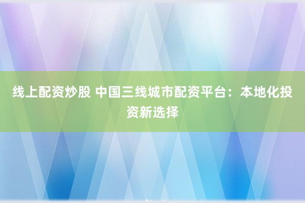线上配资炒股 中国三线城市配资平台：本地化投资新选择