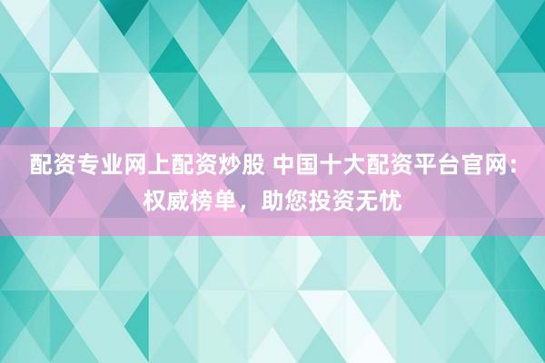 配资专业网上配资炒股 中国十大配资平台官网:权威榜单,助您投资无忧