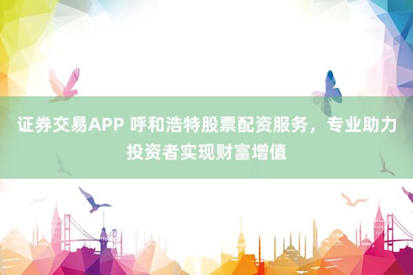 证券交易APP 呼和浩特股票配资服务,专业助力投资者实现财富增值