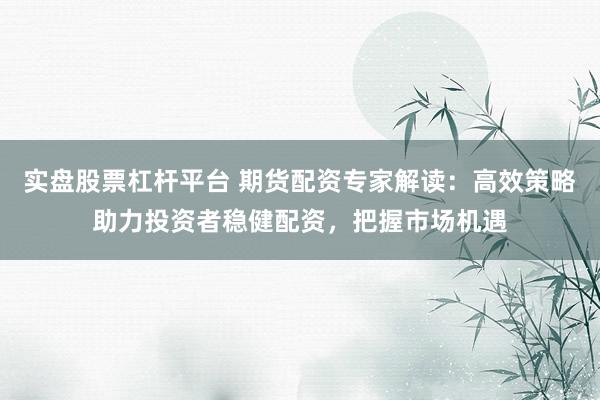 实盘股票杠杆平台 期货配资专家解读:高效策略助力投资者稳健配资,把握市场机遇