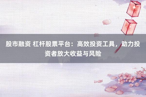 股市融资 杠杆股票平台：高效投资工具，助力投资者放大收益与风险