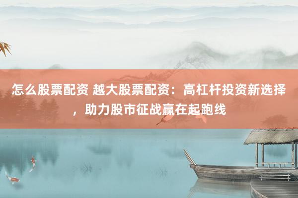 怎么股票配资 越大股票配资：高杠杆投资新选择，助力股市征战赢在起跑线