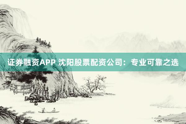证券融资APP 沈阳股票配资公司:专业可靠之选