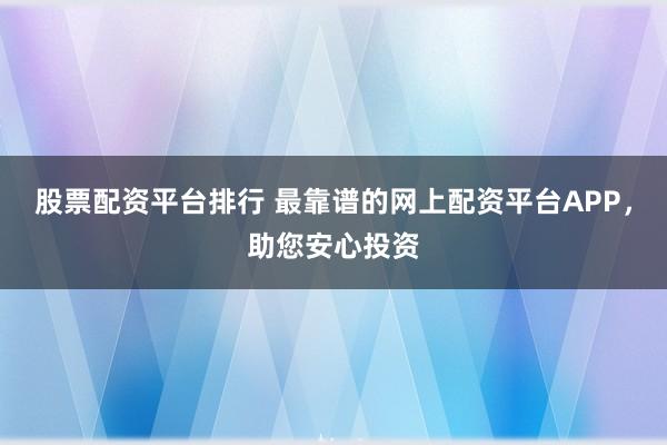 股票配资平台排行 最靠谱的网上配资平台APP，助您安心投资